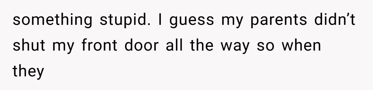 something stupid. I guess my parents didn’t shut my front door all the way so when they