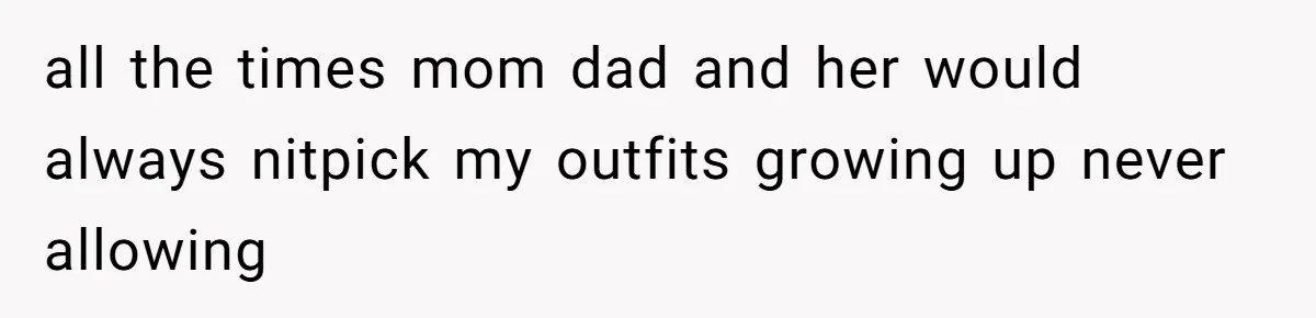 all the times mom dad and her would always nitpick my outfits growing up never allowing
