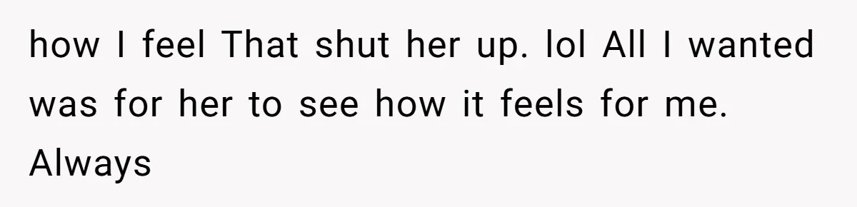 how I feel That shut her up. lol All I wanted was for her to see how it feels for me. Always