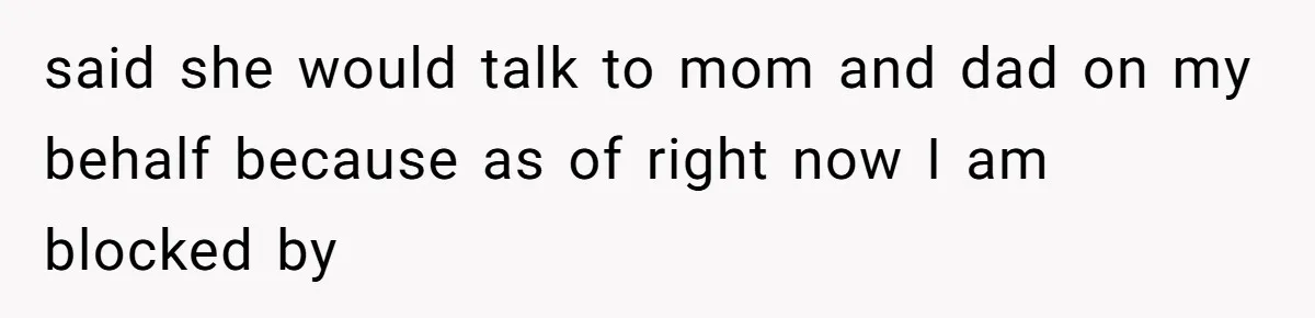 said she would talk to mom and dad on my behalf because as of right now I am blocked by