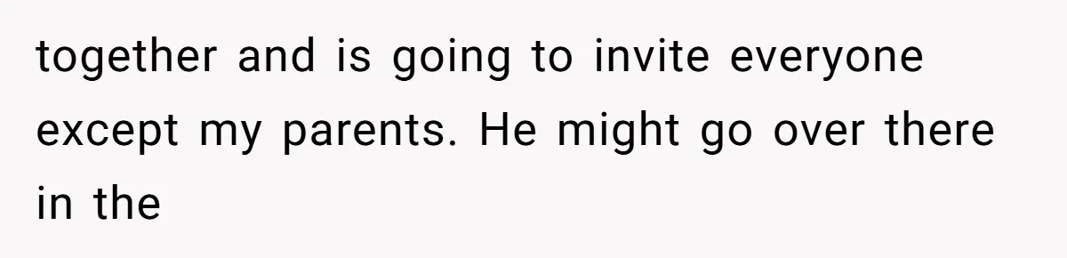 together and is going to invite everyone except my parents. He might go over there in the