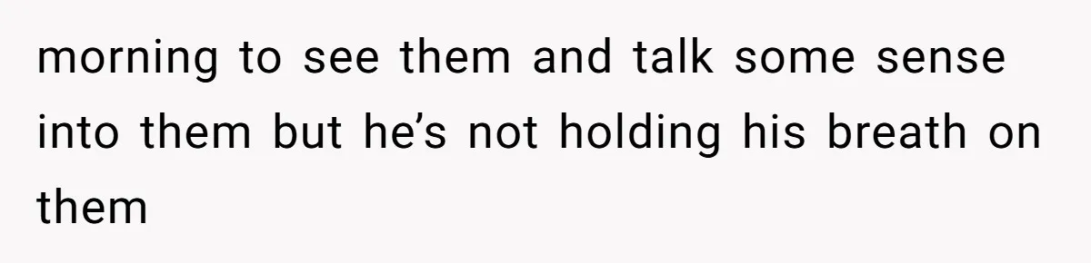morning to see them and talk some sense into them but he’s not holding his breath on them