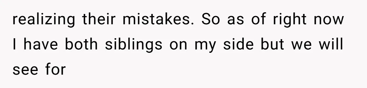 realizing their mistakes. So as of right now I have both siblings on my side but we will see for