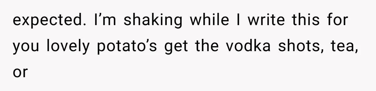 expected. I’m shaking while I write this for you lovely potato’s get the vodka shots, tea, or