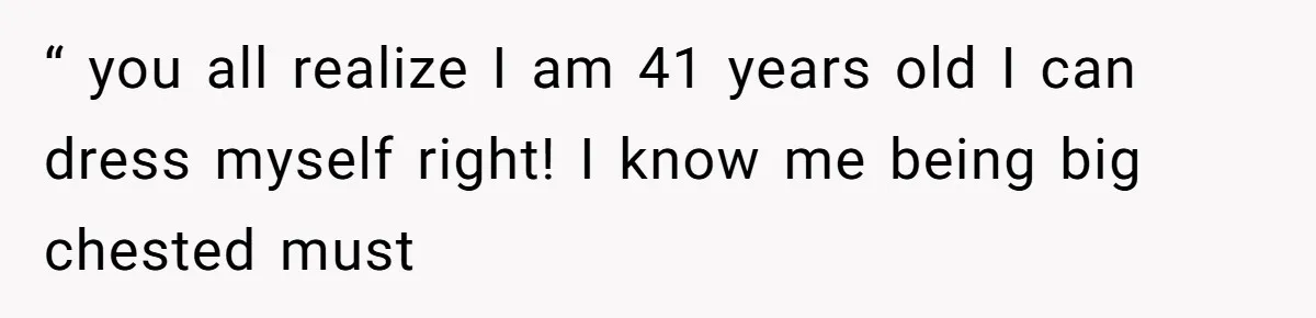 “ you all realize I am 41 years old I can dress myself right! I know me being big chested must