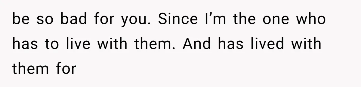 be so bad for you. Since I’m the one who has to live with them. And has lived with them for
