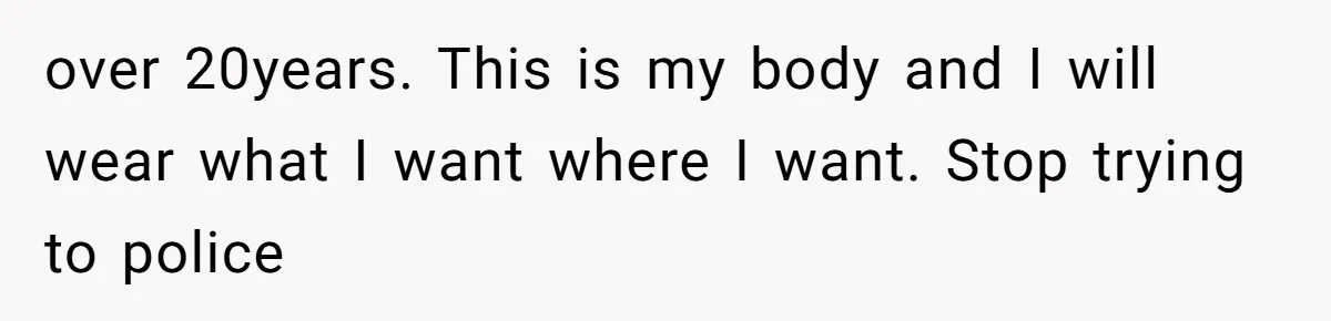 over 20years. This is my body and I will wear what I want where I want. Stop trying to police