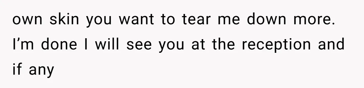 own skin you want to tear me down more. I’m done I will see you at the reception and if any