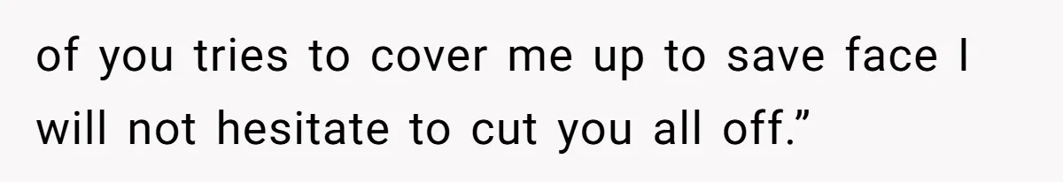 of you tries to cover me up to save face I will not hesitate to cut you all off.”