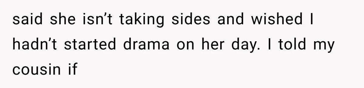 said she isn’t taking sides and wished I hadn’t started drama on her day. I told my cousin if
