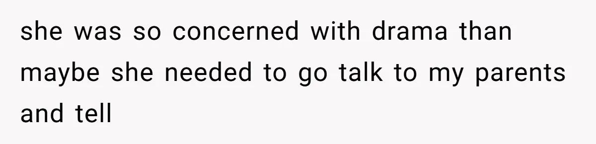 she was so concerned with drama than maybe she needed to go talk to my parents and tell