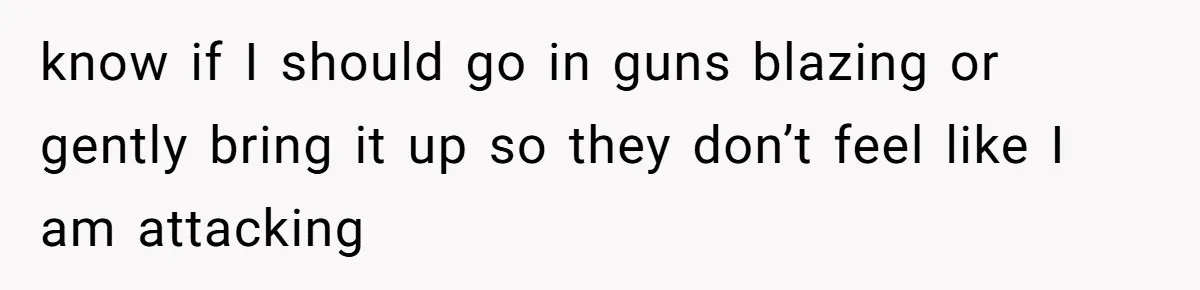 know if I should go in guns blazing or gently bring it up so they don’t feel like I am attacking