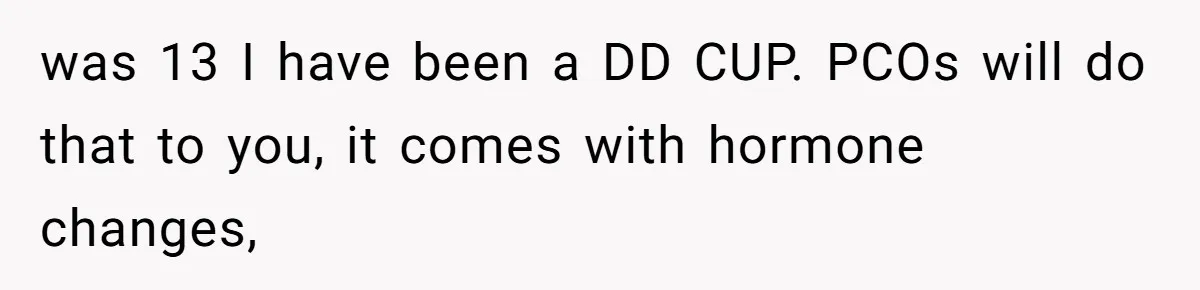 was 13 I have been a DD CUP. PCOs will do that to you, it comes with hormone changes,