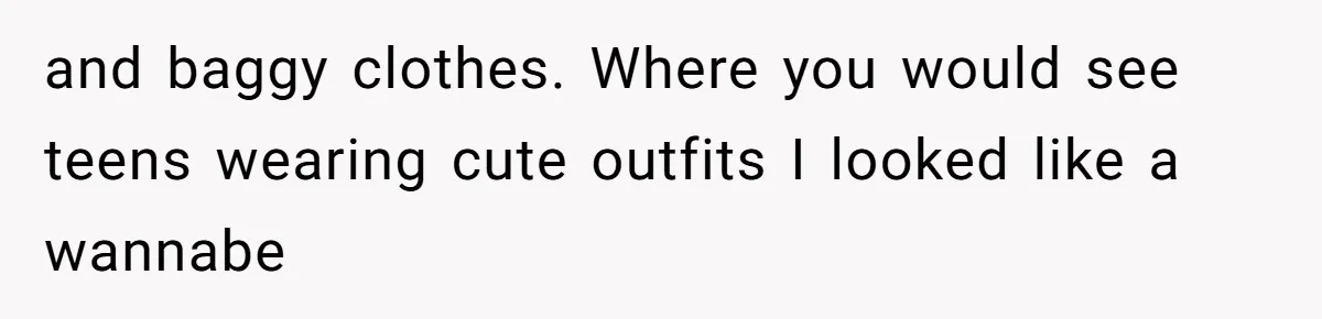 and baggy clothes. Where you would see teens wearing cute outfits I looked like a wannabe