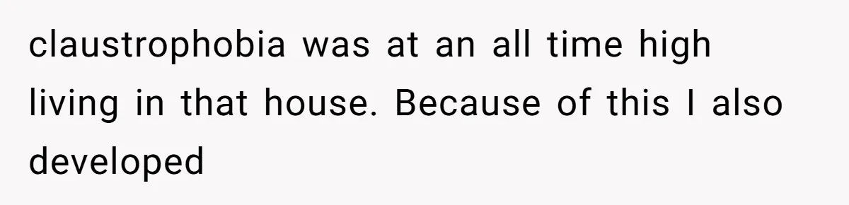 claustrophobia was at an all time high living in that house. Because of this I also developed