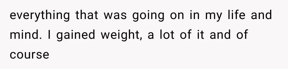 everything that was going on in my life and mind. I gained weight, a lot of it and of course