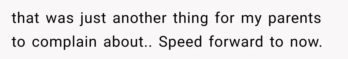 that was just another thing for my parents to complain about.. Speed forward to now.