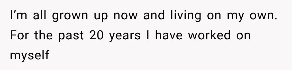 I’m all grown up now and living on my own. For the past 20 years I have worked on myself