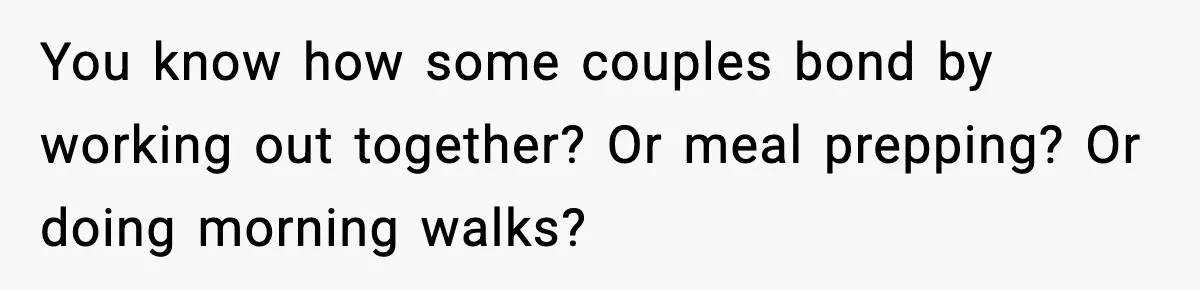 You know how some couples bond by working out together? Or meal prepping? Or doing morning walks?