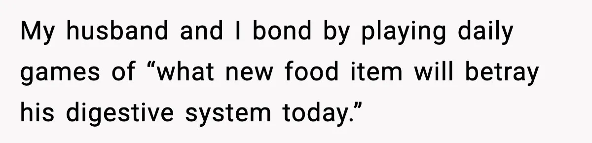 My husband and I bond by playing daily games of “what new food item will betray his digestive system today.”