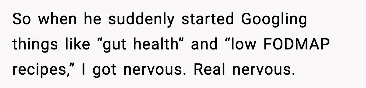 So when he suddenly started Googling things like “gut health” and “low FODMAP recipes,” I got nervous. Real nervous.