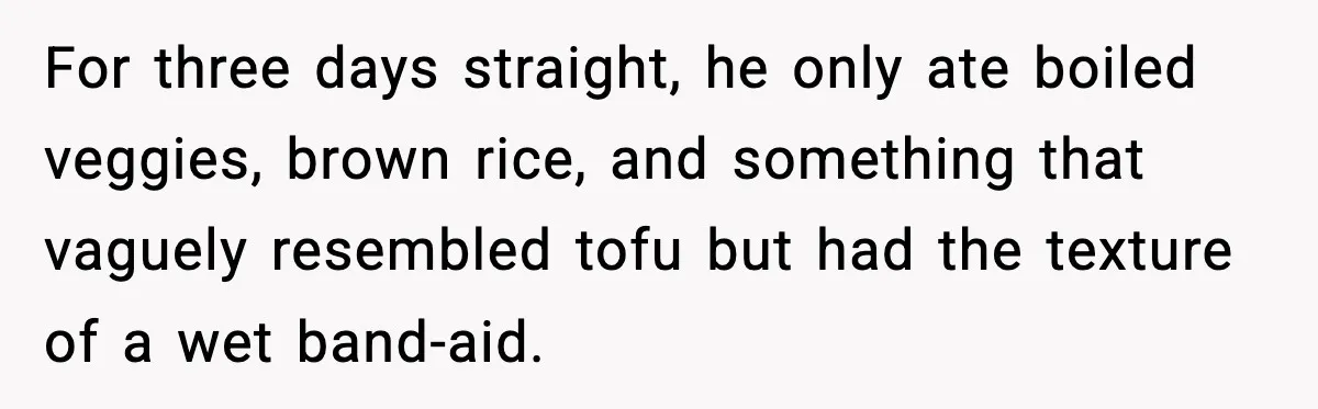 For three days straight, he only ate boiled veggies, brown rice, and something that vaguely resembled tofu but had the texture of a wet band-aid.