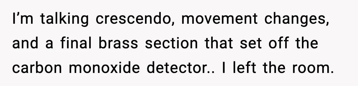 I’m talking crescendo, movement changes, and a final brass section that set off the carbon monoxide detector.. I left the room.