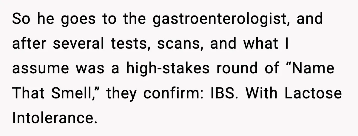 So he goes to the gastroenterologist, and after several tests, scans, and what I assume was a high-stakes round of “Name That Smell,” they confirm: IBS. With Lactose Intolerance.