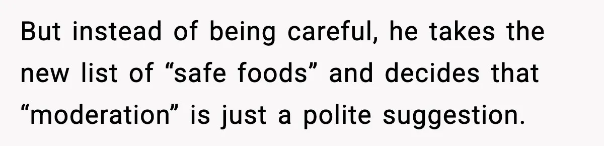 But instead of being careful, he takes the new list of “safe foods” and decides that “moderation” is just a polite suggestion.