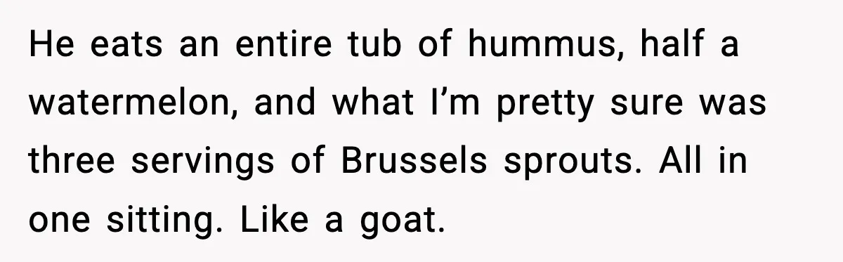 He eats an entire tub of hummus, half a watermelon, and what I’m pretty sure was three servings of Brussels sprouts. All in one sitting. Like a goat.