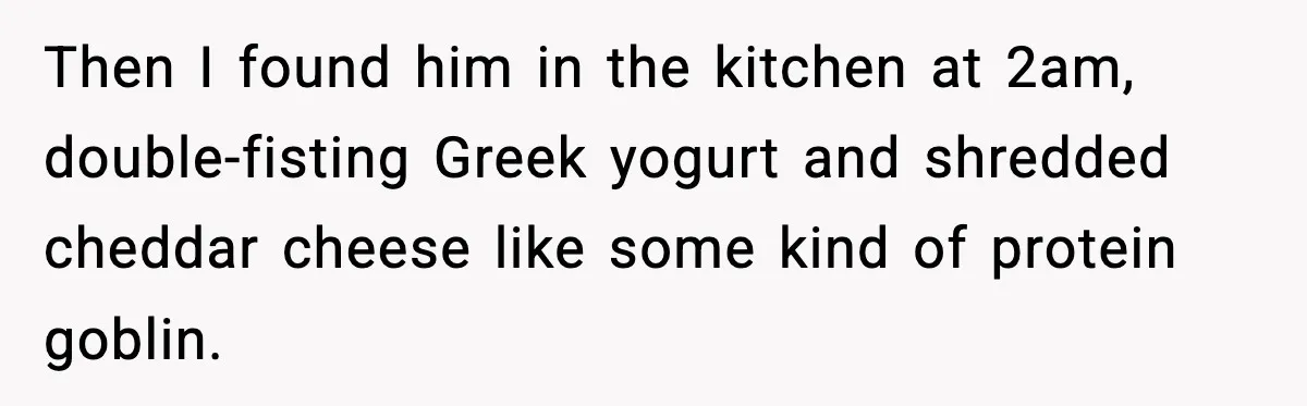Then I found him in the kitchen at 2am, double-fisting Greek yogurt and shredded cheddar cheese like some kind of protein goblin.