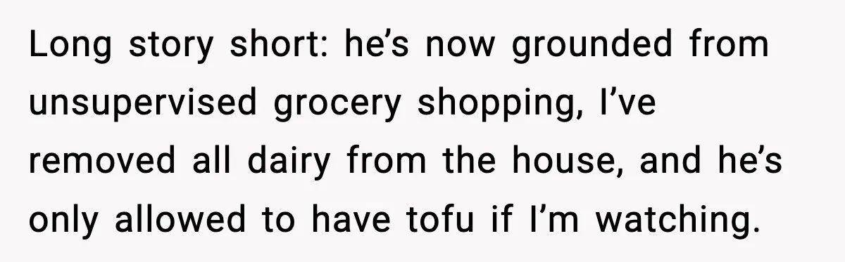 Long story short: he’s now grounded from unsupervised grocery shopping, I’ve removed all dairy from the house, and he’s only allowed to have tofu if I’m watching.
