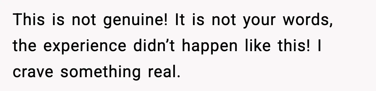 This is not genuine! It is not your words, the experience didn’t happen like this! I crave something real.