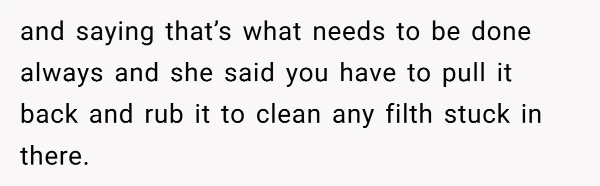 and saying that’s what needs to be done always and she said you have to pull it back and rub it to clean any filth stuck in there.