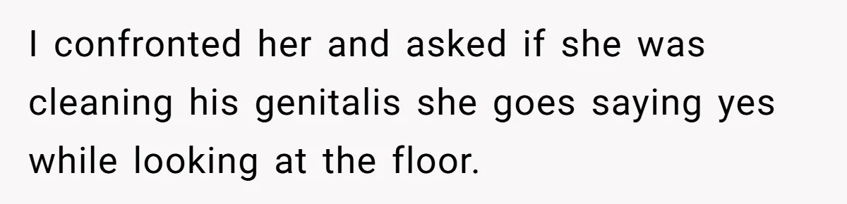 I confronted her and asked if she was cleaning his genitalis she goes saying yes while looking at the floor.