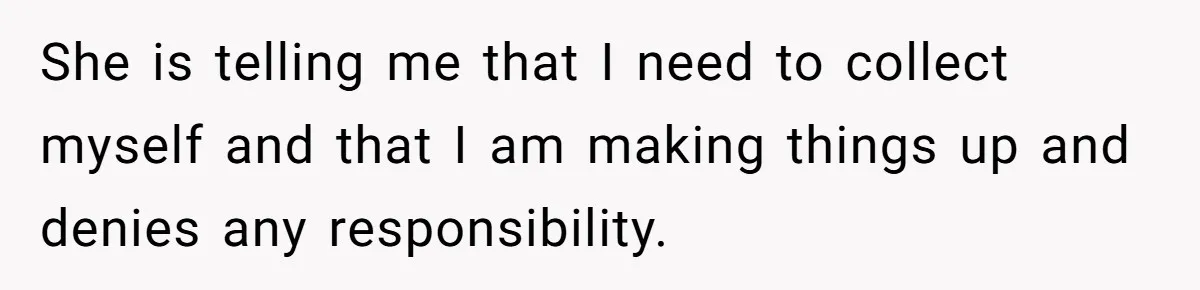 She is telling me that I need to collect myself and that I am making things up and denies any responsibility.