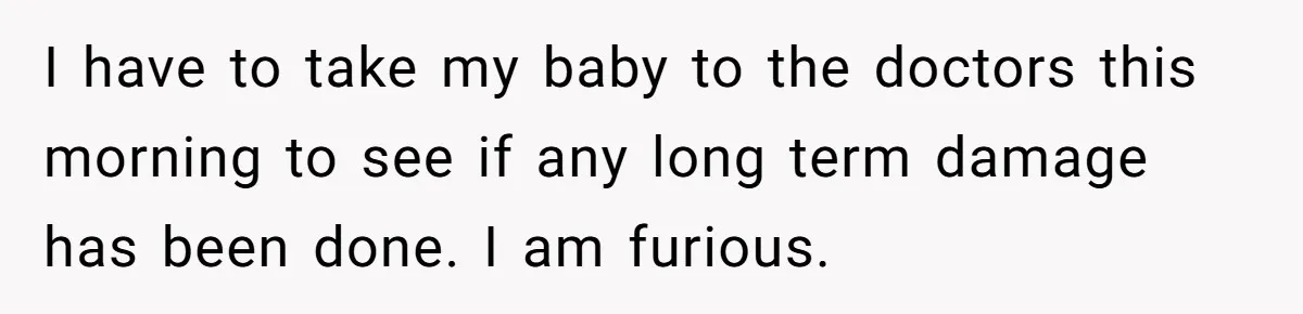 I have to take my baby to the doctors this morning to see if any long term damage has been done. I am furious.