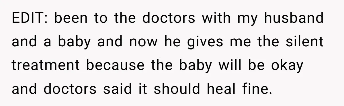 EDIT: been to the doctors with my husband and a baby and now he gives me the silent treatment because the baby will be okay and doctors said it should...