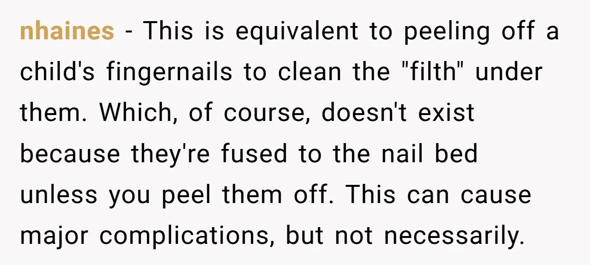 nhaines − This is equivalent to peeling off a child's fingernails to clean the "filth" under them. Which, of course, doesn't exist because they're fused to the nail bed unless...