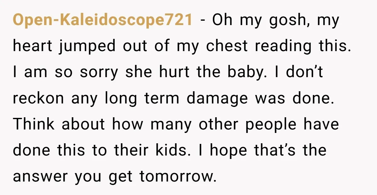 Open-Kaleidoscope721 − Oh my gosh, my heart jumped out of my chest reading this. I am so sorry she hurt the baby. I don’t reckon any long term damage was...