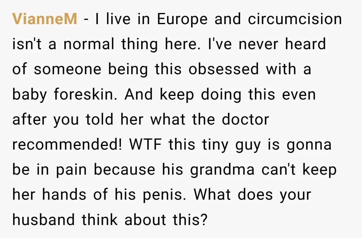 VianneM − I live in Europe and circumcision isn't a normal thing here. I've never heard of someone being this obsessed with a baby foreskin. And keep doing this even...