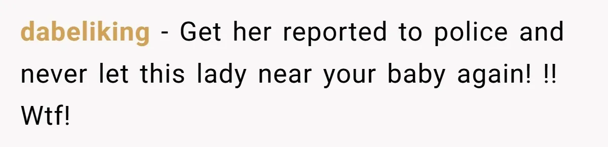 dabeliking − Get her reported to police and never let this lady near your baby again! !! Wtf!