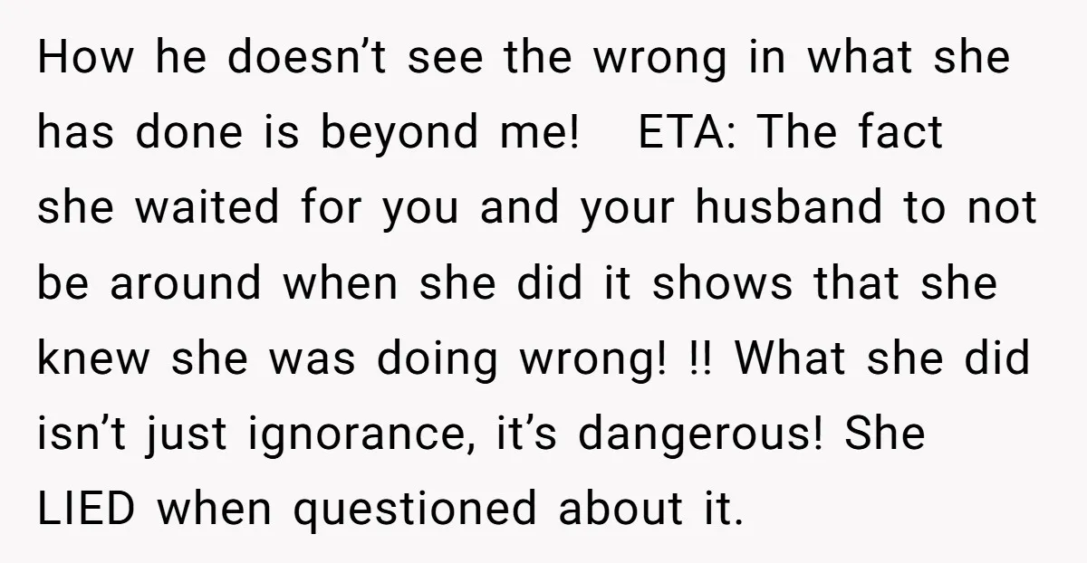 How he doesn’t see the wrong in what she has done is beyond me! ETA: The fact she waited for you and your husband to not be around when she...