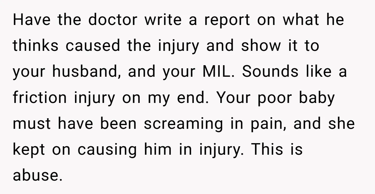 Have the doctor write a report on what he thinks caused the injury and show it to your husband, and your MIL. Sounds like a friction injury on my end....