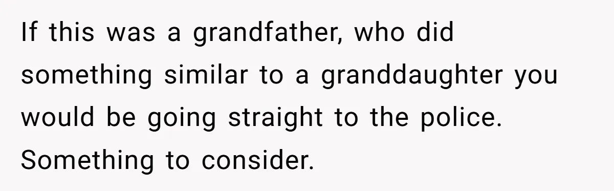 If this was a grandfather, who did something similar to a granddaughter you would be going straight to the police. Something to consider.