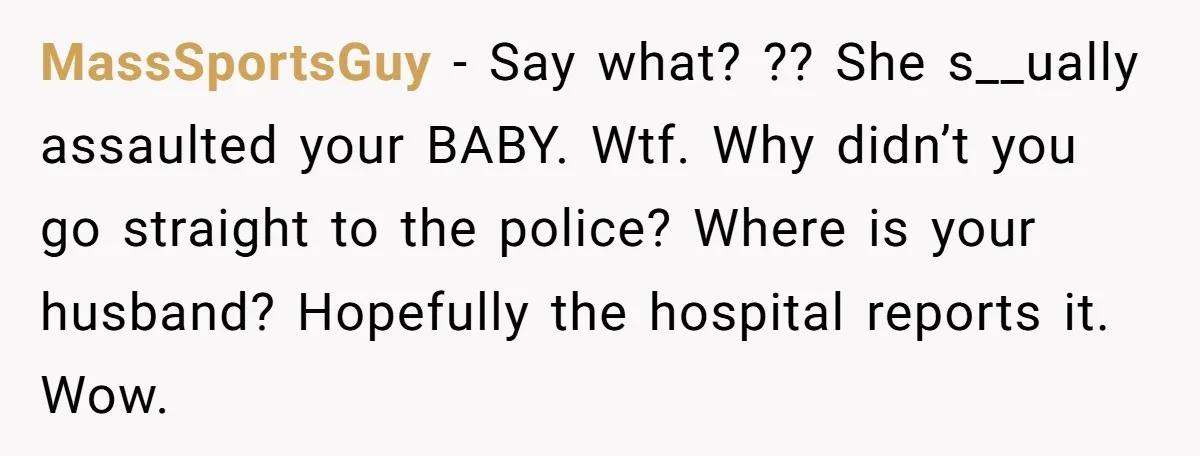 MassSportsGuy − Say what? ?? She s__ually assaulted your BABY. Wtf. Why didn’t you go straight to the police? Where is your husband? Hopefully the hospital reports it. Wow.