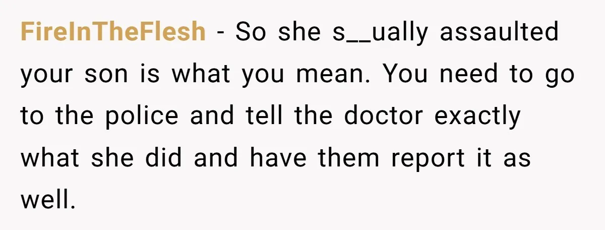 FireInTheFlesh − So she s__ually assaulted your son is what you mean. You need to go to the police and tell the doctor exactly what she did and have them...