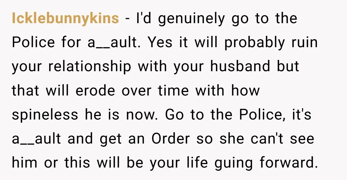Icklebunnykins − I'd genuinely go to the Police for a__ault. Yes it will probably ruin your relationship with your husband but that will erode over time with how spineless he...