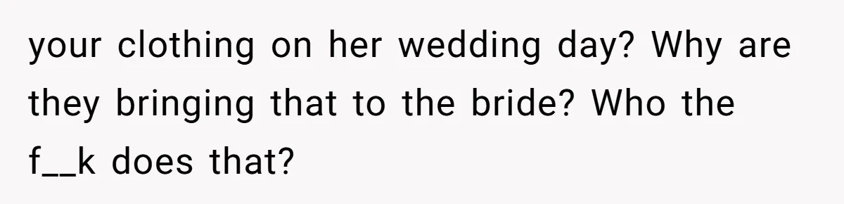 your clothing on her wedding day? Why are they bringing that to the bride? Who the f__k does that?