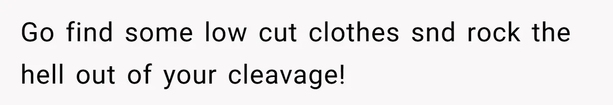 Go find some low cut clothes snd rock the hell out of your cleavage!